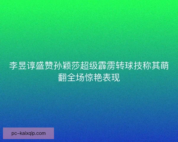 李昱谆盛赞孙颖莎超级霹雳转球技称其萌翻全场惊艳表现