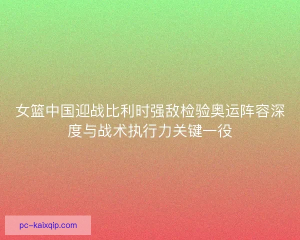 女篮中国迎战比利时强敌检验奥运阵容深度与战术执行力关键一役